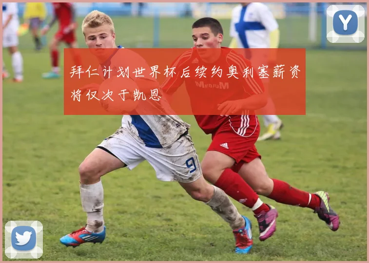 拜仁计划世界杯后续约奥利塞薪资将仅次于凯恩