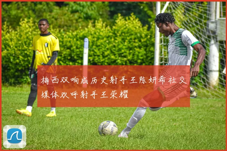 梅西双响成历史射手王陈妍希社交媒体欢呼射手王荣耀