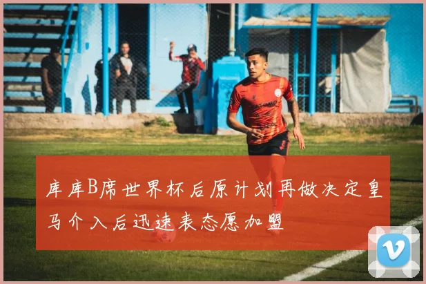 库库B席世界杯后原计划再做决定皇马介入后迅速表态愿加盟