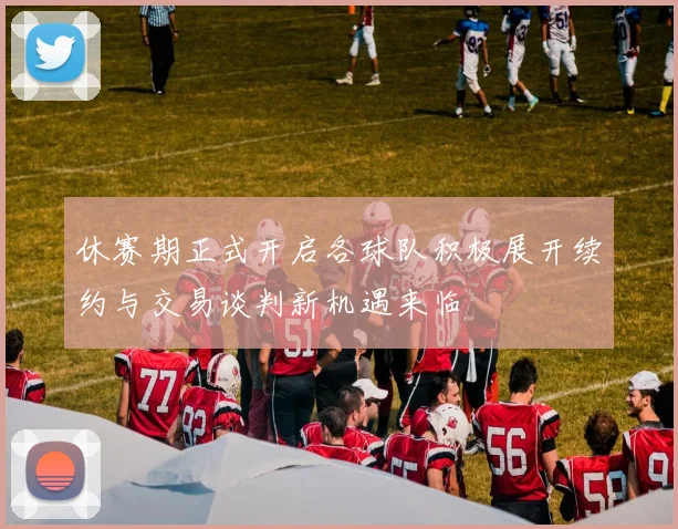 休赛期正式开启各球队积极展开续约与交易谈判新机遇来临