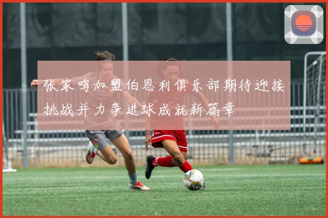 张家鸣加盟伯恩利俱乐部期待迎接挑战并力争进球成就新篇章