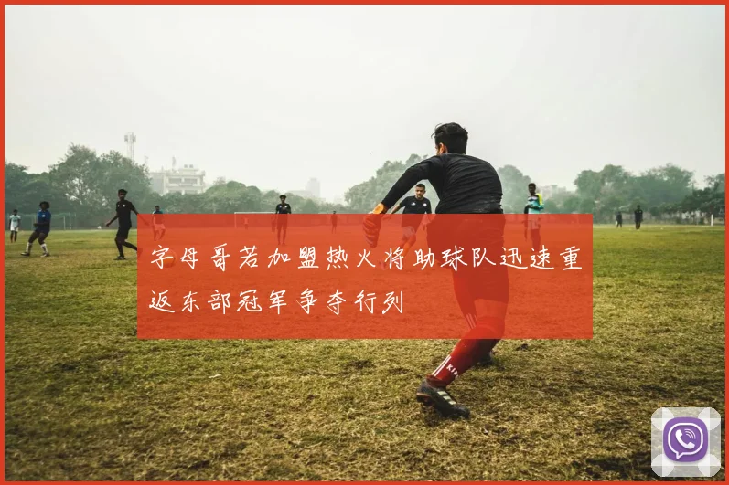 字母哥若加盟热火将助球队迅速重返东部冠军争夺行列