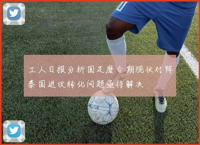 工人日报分析国足磨合期现状对阵泰国进攻转化问题亟待解决