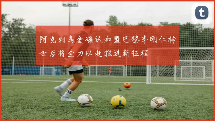 阿克利乌舍确认加盟巴黎李刚仁转会后将全力以赴推进新征程