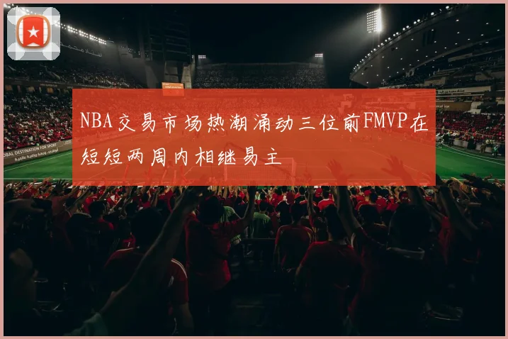 NBA交易市场热潮涌动三位前FMVP在短短两周内相继易主