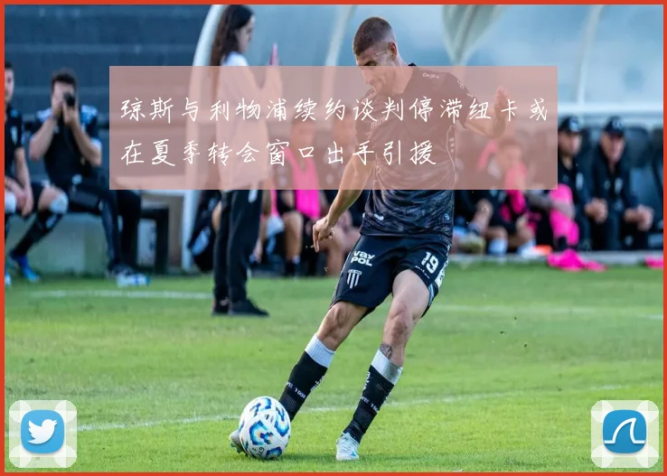 琼斯与利物浦续约谈判停滞纽卡或在夏季转会窗口出手引援