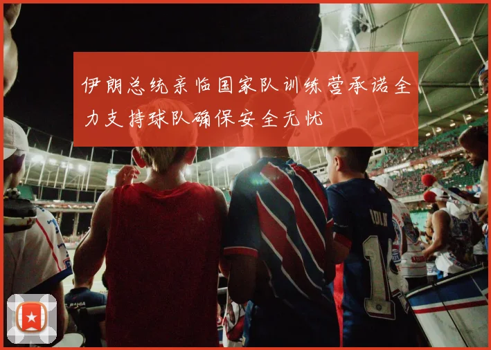 伊朗总统亲临国家队训练营承诺全力支持球队确保安全无忧