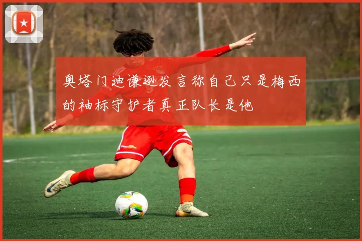 奥塔门迪谦逊发言称自己只是梅西的袖标守护者真正队长是他
