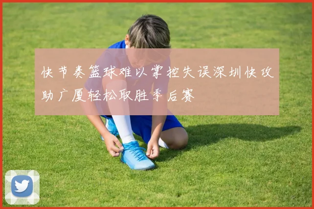 快节奏篮球难以掌控失误深圳快攻助广厦轻松取胜季后赛
