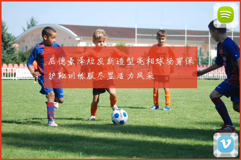 尼德豪泽短发新造型亮相球场穿保护靴训练服尽显活力风采