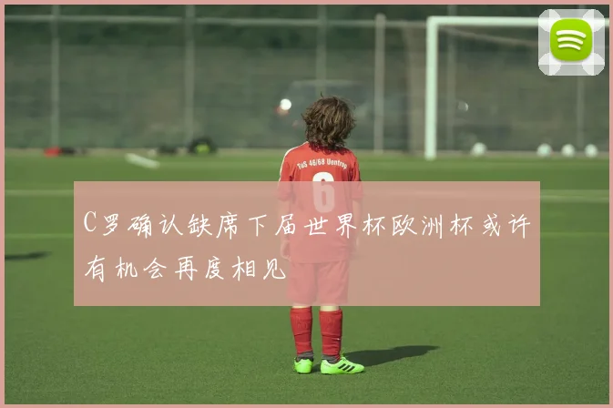 C罗确认缺席下届世界杯欧洲杯或许有机会再度相见