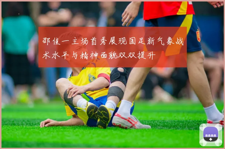 邵佳一主场首秀展现国足新气象战术水平与精神面貌双双提升