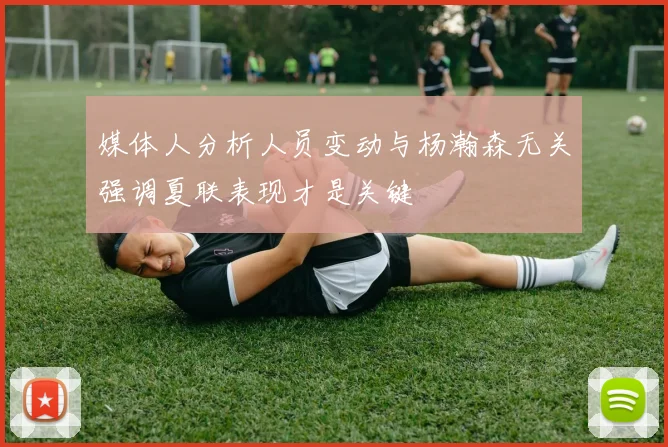 媒体人分析人员变动与杨瀚森无关强调夏联表现才是关键
