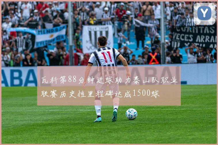 瓦科第88分钟进球助力泰山队职业联赛历史性里程碑达成1500球